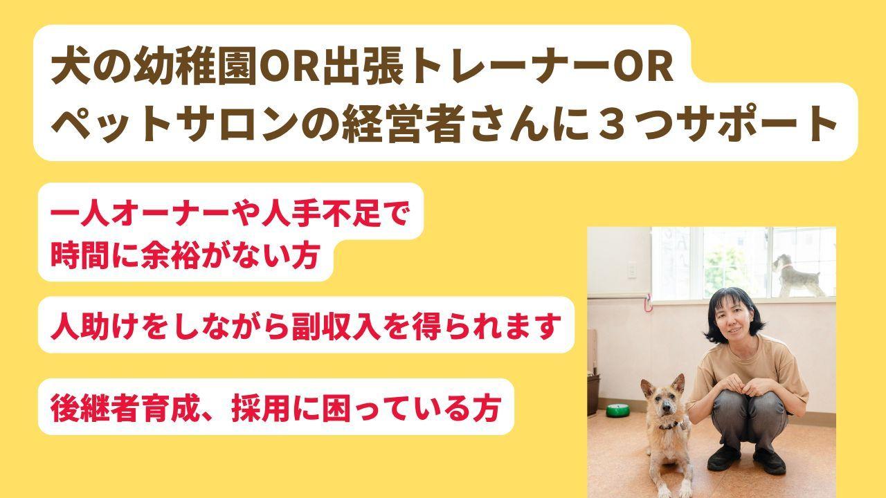犬の幼稚園OR出張トレーナーOR ペットサロンの経営者さんに３つサポート後継者育成、人手不足で採用に困っている方一人オーナーや人手不足で 時間に余裕がない方。人助けをしながら副収入を得られます。